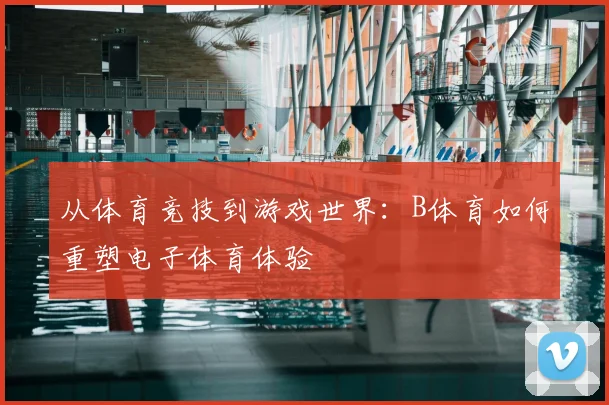 从体育竞技到游戏世界：B体育如何重塑电子体育体验
